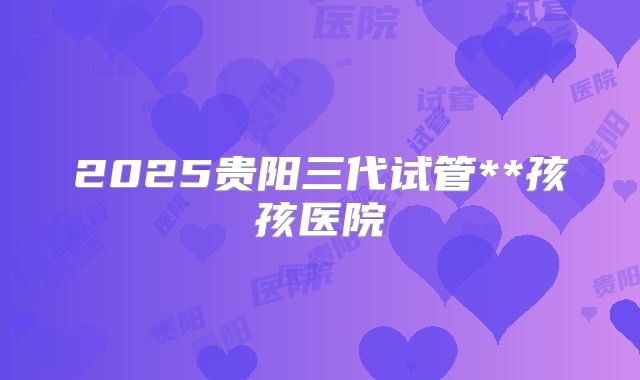 2025贵阳三代试管**孩孩医院