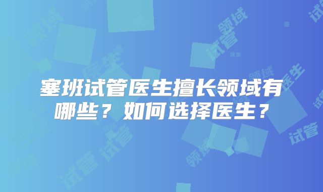 塞班试管医生擅长领域有哪些？如何选择医生？