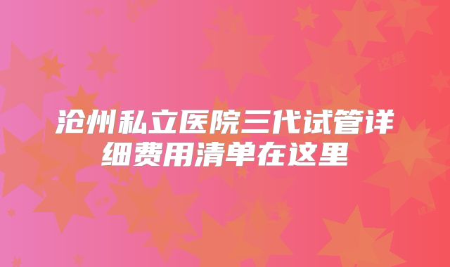 沧州私立医院三代试管详细费用清单在这里