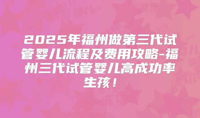 2025年福州做第三代试管婴儿流程及费用攻略-福州三代试管婴儿高成功率生孩！