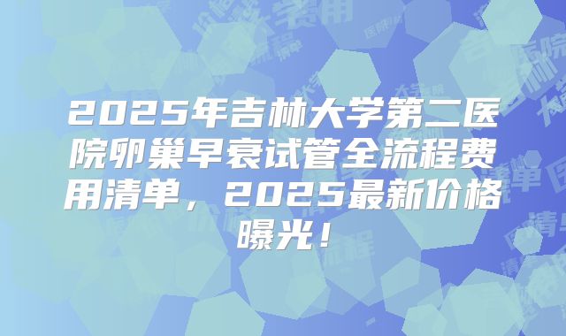 2025年吉林大学第二医院卵巢早衰试管全流程费用清单，2025最新价格曝光！