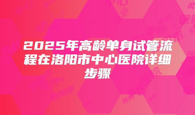 2025年高龄单身试管流程在洛阳市中心医院详细步骤
