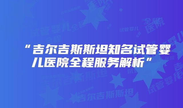 “吉尔吉斯斯坦知名试管婴儿医院全程服务解析”