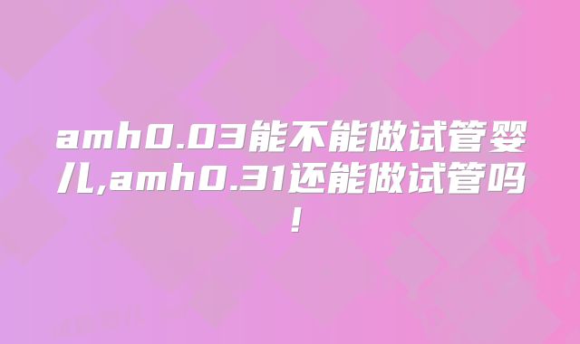 amh0.03能不能做试管婴儿,amh0.31还能做试管吗!