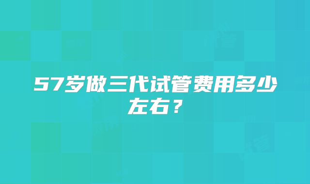 57岁做三代试管费用多少左右?