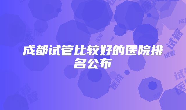 成都试管比较好的医院排名公布