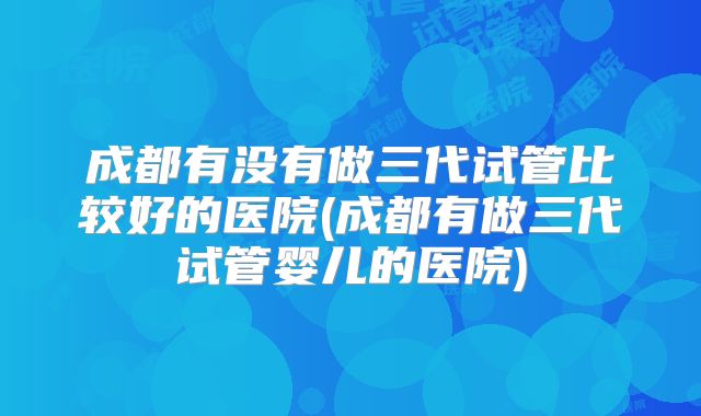 成都有没有做三代试管比较好的医院(成都有做三代试管婴儿的医院)