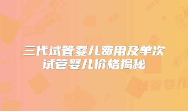 三代试管婴儿费用及单次试管婴儿价格揭秘