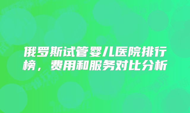 俄罗斯试管婴儿医院排行榜，费用和服务对比分析