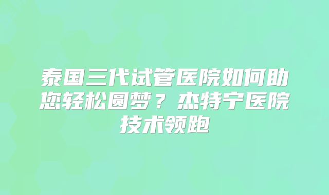 泰国三代试管医院如何助您轻松圆梦？杰特宁医院技术领跑