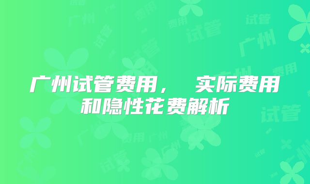广州试管费用， 实际费用和隐性花费解析