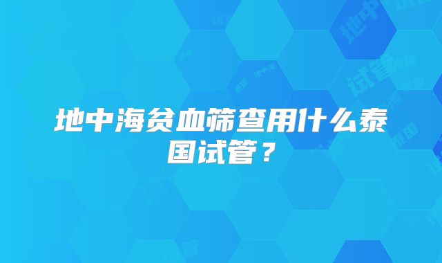 地中海贫血筛查用什么泰国试管？