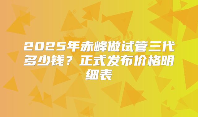 2025年赤峰做试管三代多少钱?正式发布价格明细表