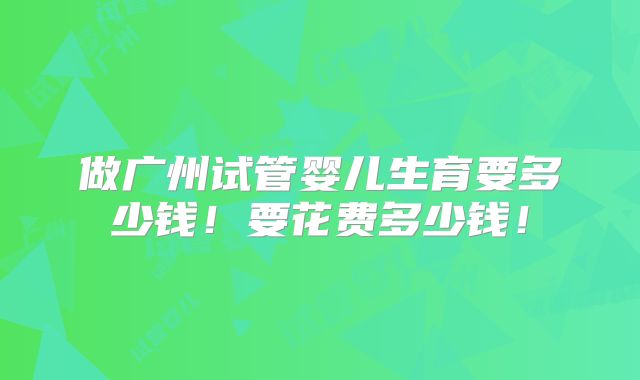 做广州试管婴儿生育要多少钱！要花费多少钱！