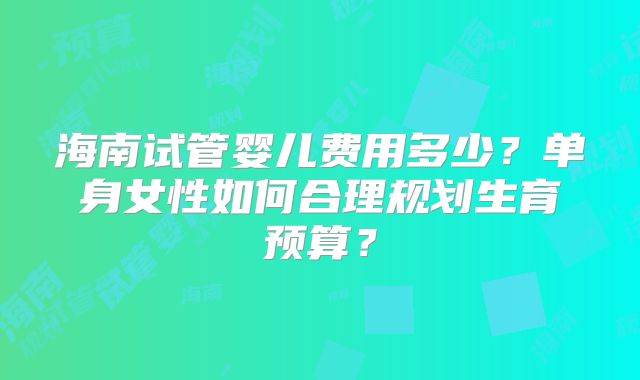 海南试管婴儿费用多少？单身女性如何合理规划生育预算？