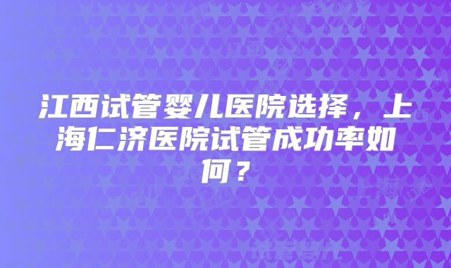 江西试管婴儿医院选择，上海仁济医院试管成功率如何？