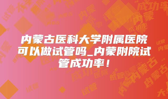 内蒙古医科大学附属医院可以做试管吗_内蒙附院试管成功率！