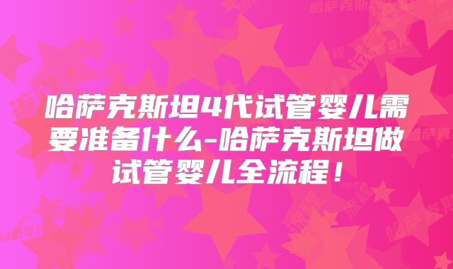 哈萨克斯坦4代试管婴儿需要准备什么-哈萨克斯坦做试管婴儿全流程！