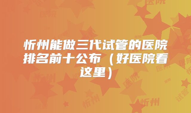 忻州能做三代试管的医院排名前十公布（好医院看这里）