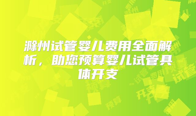 滁州试管婴儿费用全面解析，助您预算婴儿试管具体开支