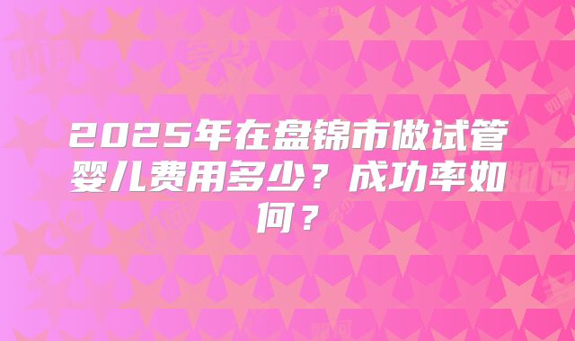 2025年在盘锦市做试管婴儿费用多少？成功率如何？