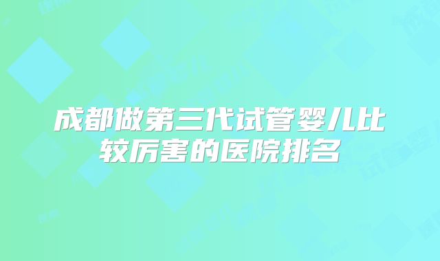 成都做第三代试管婴儿比较厉害的医院排名