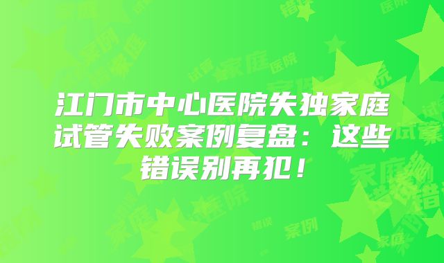 江门市中心医院失独家庭试管失败案例复盘：这些错误别再犯！