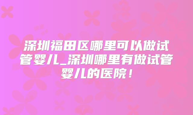 深圳福田区哪里可以做试管婴儿_深圳哪里有做试管婴儿的医院！