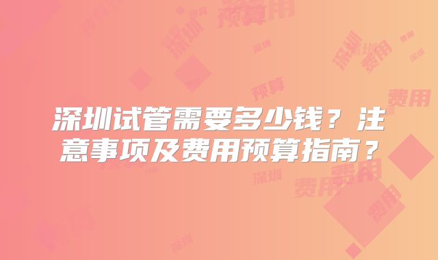 深圳试管需要多少钱?注意事项及费用预算指南?
