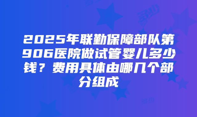 2025年联勤保障部队第906医院做试管婴儿多少钱？费用具体由哪几个部分组成