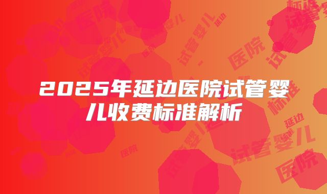 2025年延边医院试管婴儿收费标准解析