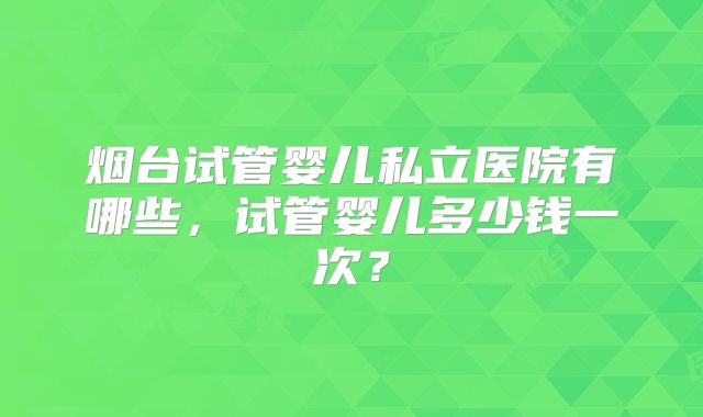 烟台试管婴儿私立医院有哪些，试管婴儿多少钱一次？