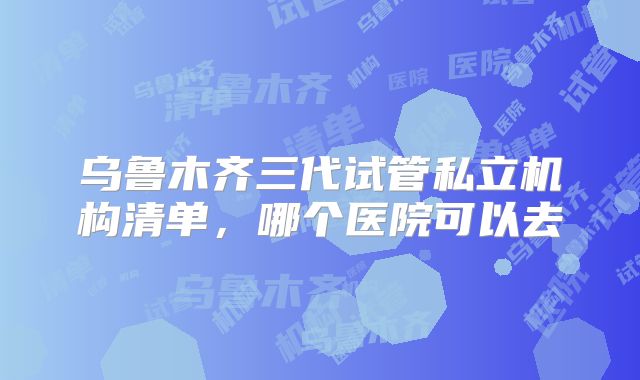 乌鲁木齐三代试管私立机构清单,哪个医院可以去