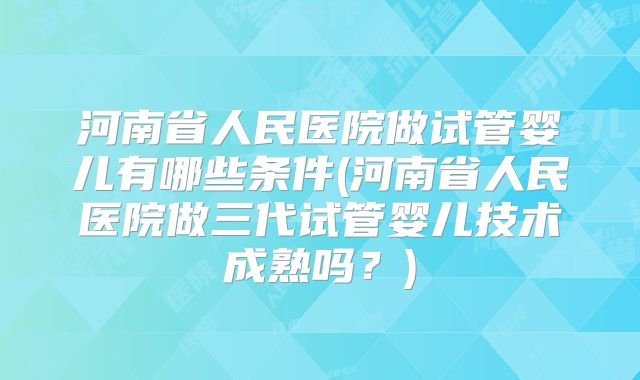 河南省人民医院做试管婴儿有哪些条件(河南省人民医院做三代试管婴儿技术成熟吗？)