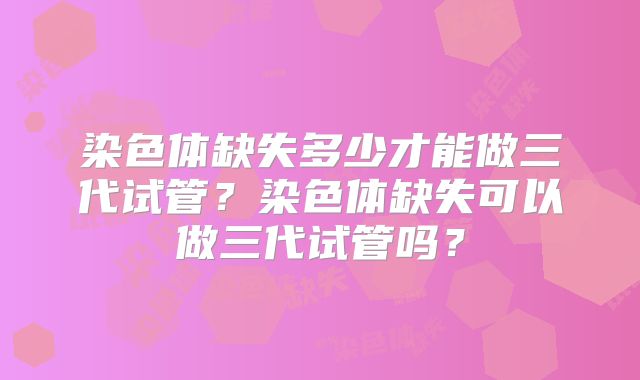 染色体缺失多少才能做三代试管?染色体缺失可以做三代试管吗?