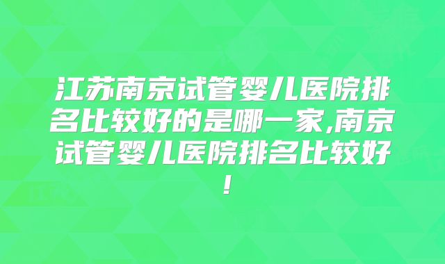 江苏南京试管婴儿医院排名比较好的是哪一家,南京试管婴儿医院排名比较好!
