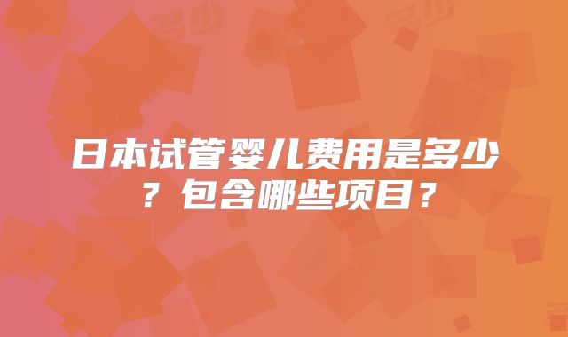 日本试管婴儿费用是多少？包含哪些项目？