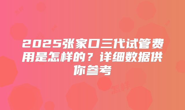 2025张家口三代试管费用是怎样的？详细数据供你参考