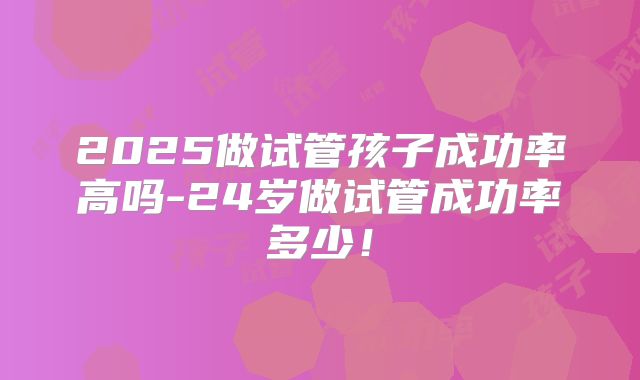 2025做试管孩子成功率高吗-24岁做试管成功率多少!