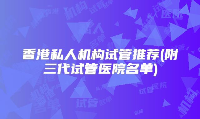 香港私人机构试管推荐(附三代试管医院名单)
