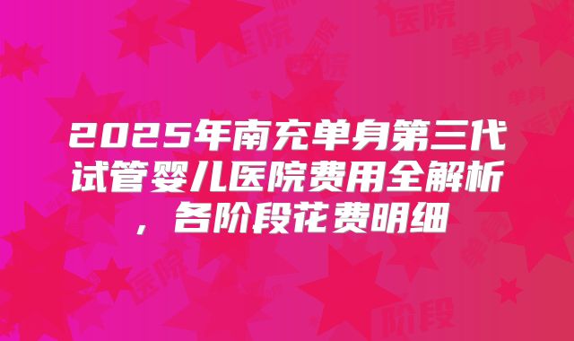 2025年南充单身第三代试管婴儿医院费用全解析，各阶段花费明细