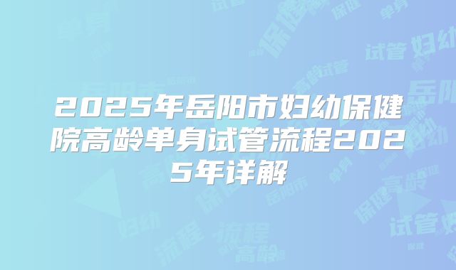 2025年岳阳市妇幼保健院高龄单身试管流程2025年详解