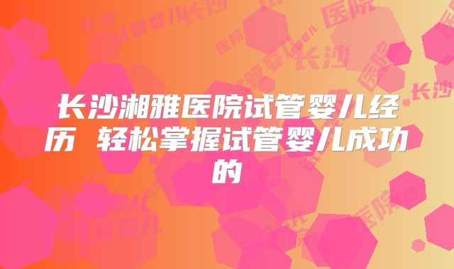 长沙湘雅医院试管婴儿经历 轻松掌握试管婴儿成功的