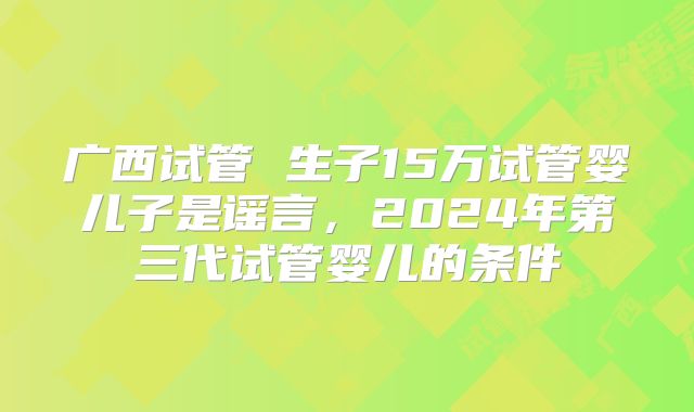 广西试管 生子15万试管婴儿子是谣言，2024年第三代试管婴儿的条件