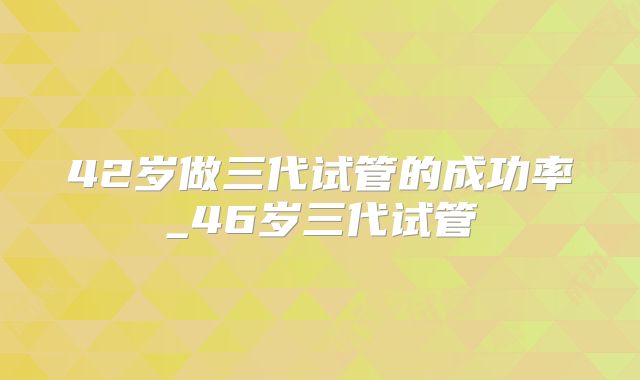 42岁做三代试管的成功率_46岁三代试管