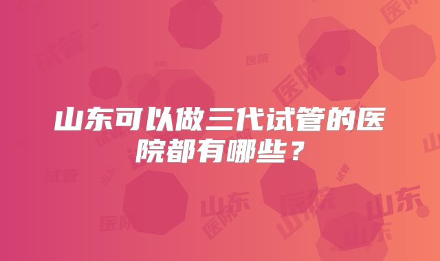 山东可以做三代试管的医院都有哪些？