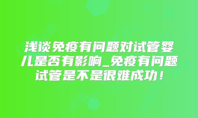 浅谈免疫有问题对试管婴儿是否有影响_免疫有问题试管是不是很难成功!