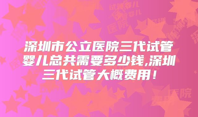 深圳市公立医院三代试管婴儿总共需要多少钱,深圳三代试管大概费用！