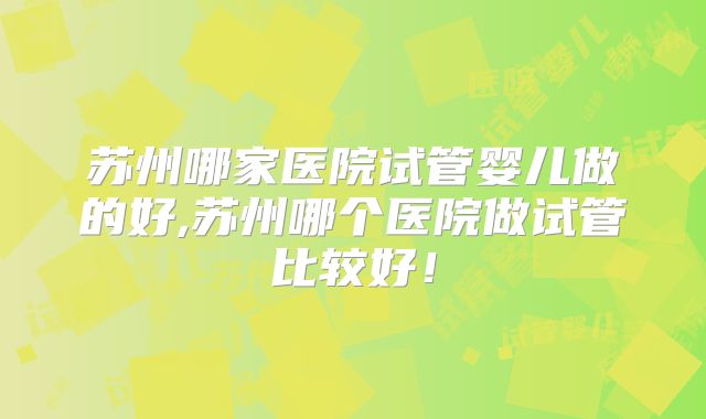 苏州哪家医院试管婴儿做的好,苏州哪个医院做试管比较好！