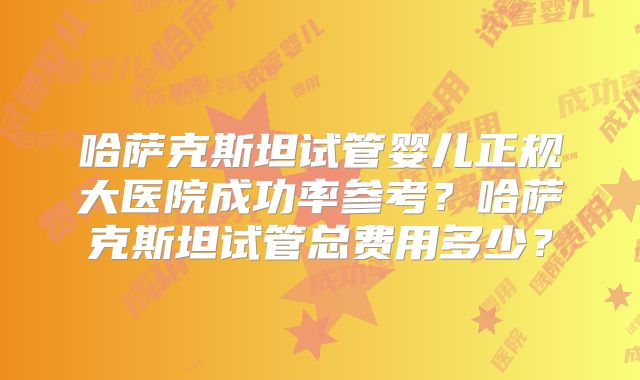 哈萨克斯坦试管婴儿正规大医院成功率参考？哈萨克斯坦试管总费用多少？